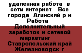 удаленная работа  в сети интернет - Все города, Агинский р-н Работа » Дополнительный заработок и сетевой маркетинг   . Ставропольский край,Железноводск г.